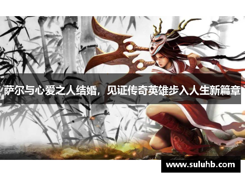 萨尔与心爱之人结婚，见证传奇英雄步入人生新篇章